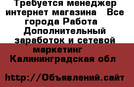  Требуется менеджер интернет-магазина - Все города Работа » Дополнительный заработок и сетевой маркетинг   . Калининградская обл.